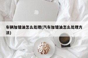 车辆加错油怎么处理(汽车加错油怎么处理方法)