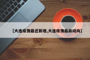 【大连疫情最近新增,大连疫情最新动向】