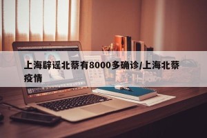 上海辟谣北蔡有8000多确诊/上海北蔡 疫情