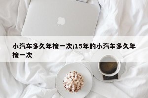 小汽车多久年检一次/15年的小汽车多久年检一次