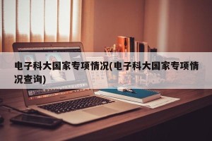 电子科大国家专项情况(电子科大国家专项情况查询)
