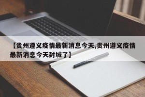 【贵州遵义疫情最新消息今天,贵州遵义疫情最新消息今天封城了】