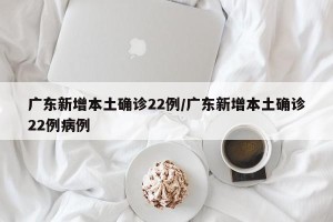 广东新增本土确诊22例/广东新增本土确诊22例病例