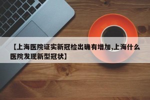 【上海医院证实新冠检出确有增加,上海什么医院发现新型冠状】