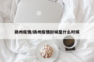 扬州疫情/扬州疫情封城是什么时候