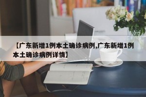 【广东新增1例本土确诊病例,广东新增1例本土确诊病例详情】
