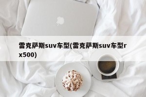 雷克萨斯suv车型(雷克萨斯suv车型rx500)