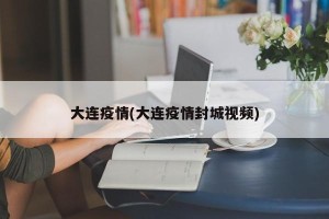 大连疫情(大连疫情封城视频)
